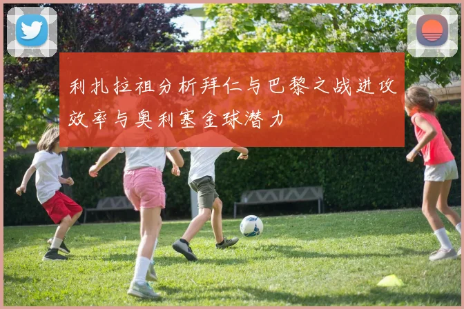 利扎拉祖分析拜仁与巴黎之战进攻效率与奥利塞金球潜力