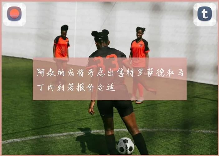 阿森纳或将考虑出售特罗萨德和马丁内利若报价合适