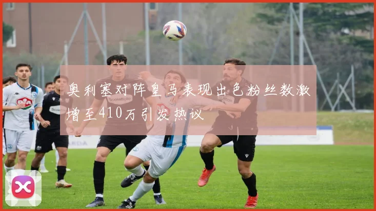 奥利塞对阵皇马表现出色粉丝数激增至410万引发热议