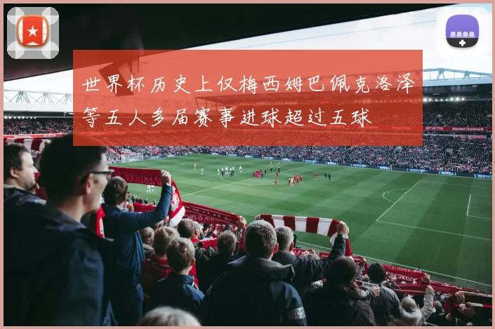 世界杯历史上仅梅西姆巴佩克洛泽等五人多届赛事进球超过五球