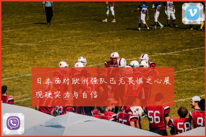 日本面对欧洲强队已无畏惧之心展现硬实力与自信