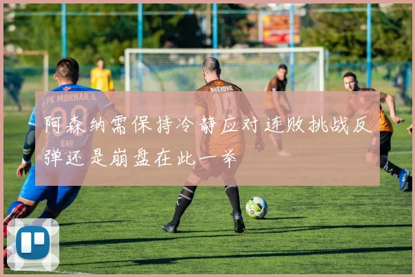 阿森纳需保持冷静应对连败挑战反弹还是崩盘在此一举