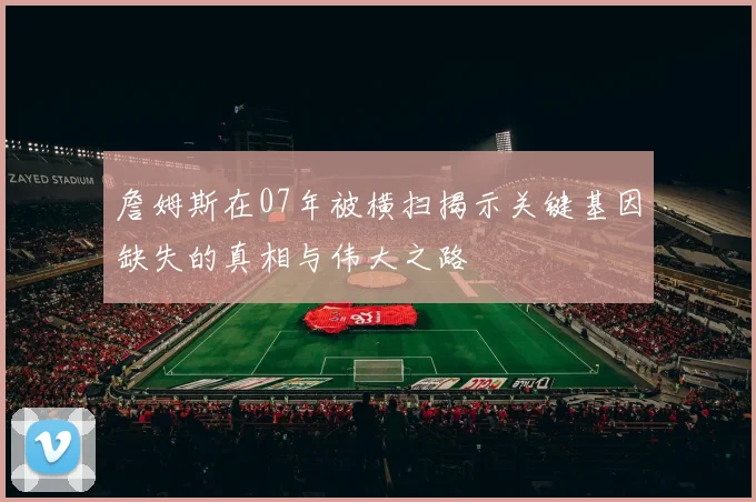 詹姆斯在07年被横扫揭示关键基因缺失的真相与伟大之路