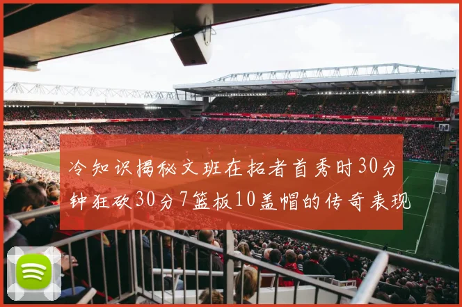 冷知识揭秘文班在拓者首秀时30分钟狂砍30分7篮板10盖帽的传奇表现