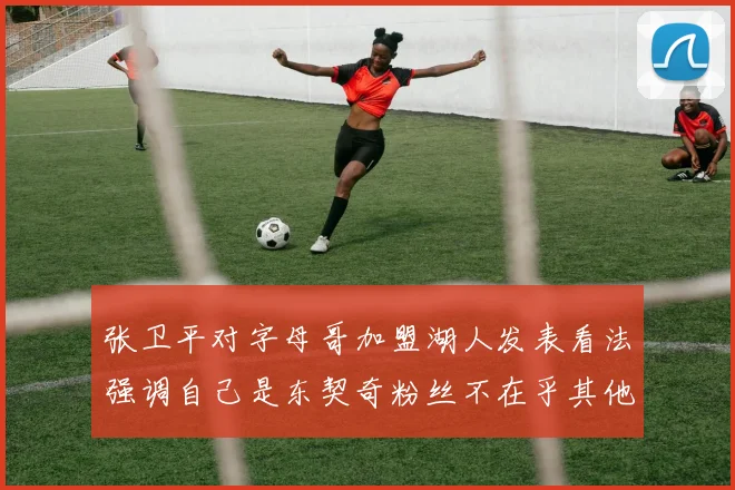 张卫平对字母哥加盟湖人发表看法强调自己是东契奇粉丝不在乎其他球员动态