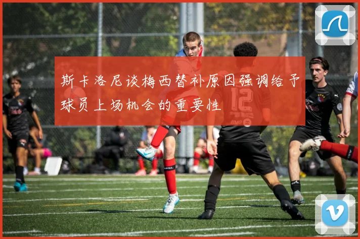 斯卡洛尼谈梅西替补原因强调给予球员上场机会的重要性