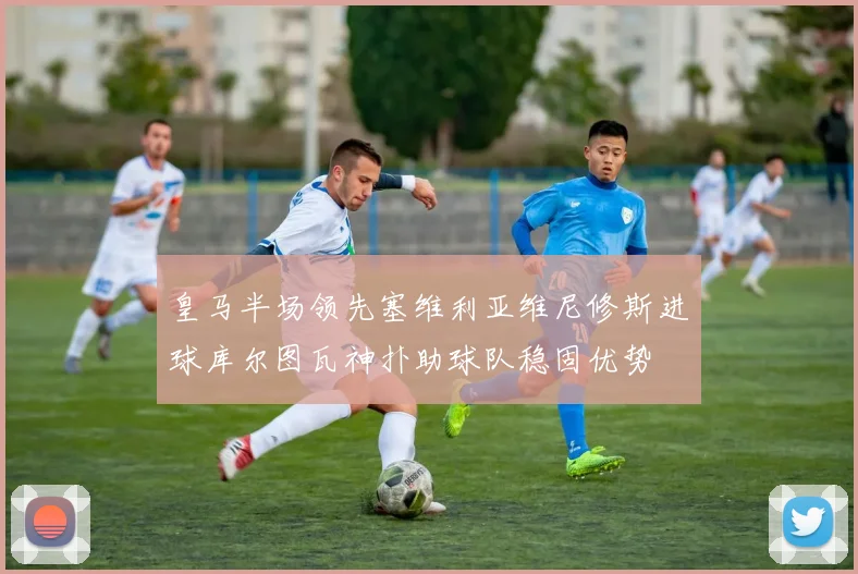 皇马半场领先塞维利亚维尼修斯进球库尔图瓦神扑助球队稳固优势