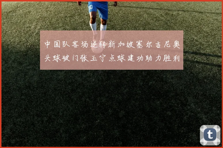 中国队客场逆转新加坡塞尔吉尼奥头球破门张玉宁点球建功助力胜利