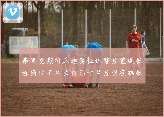 弗里克期待瓜迪奥拉休整后重返教练岗位不认为自己十年后仍在执教