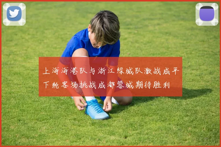 上海海港队与浙江绿城队激战成平下轮客场挑战成都蓉城期待胜利