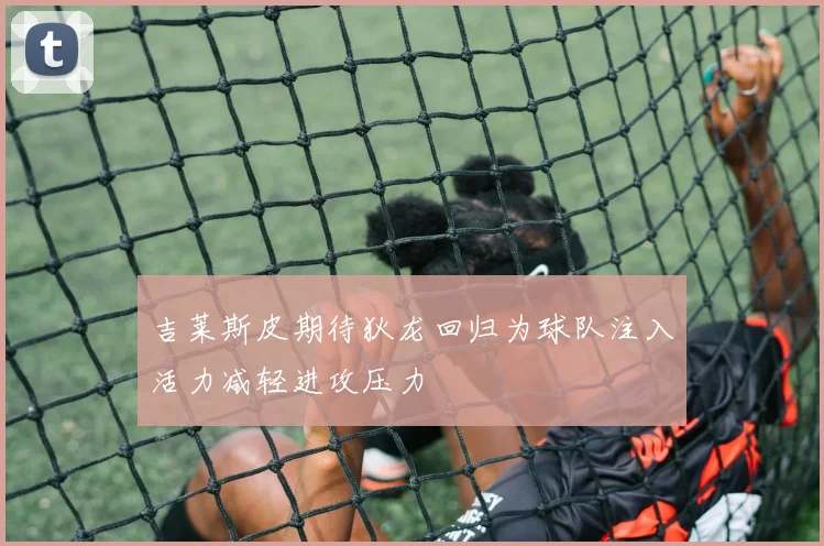 吉莱斯皮期待狄龙回归为球队注入活力减轻进攻压力