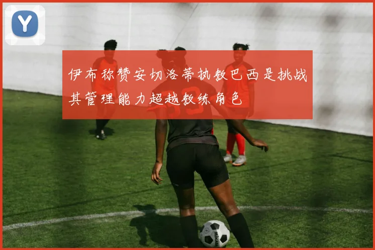 伊布称赞安切洛蒂执教巴西是挑战其管理能力超越教练角色