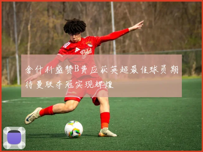 舍什科盛赞B费应获英超最佳球员期待曼联夺冠实现辉煌