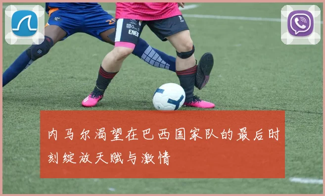 内马尔渴望在巴西国家队的最后时刻绽放天赋与激情