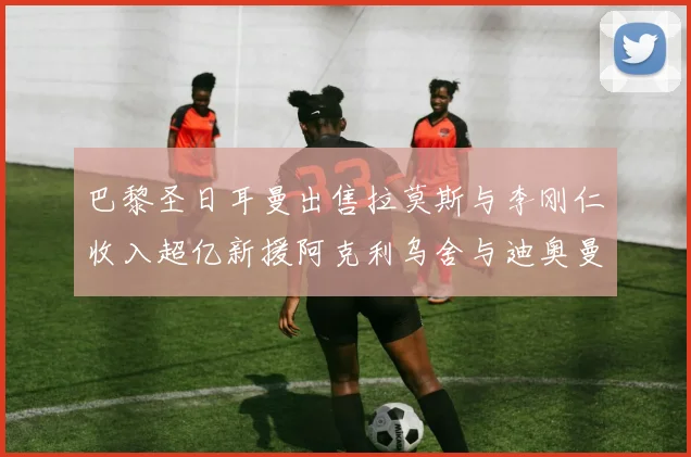 巴黎圣日耳曼出售拉莫斯与李刚仁收入超亿新援阿克利乌舍与迪奥曼德即将加盟