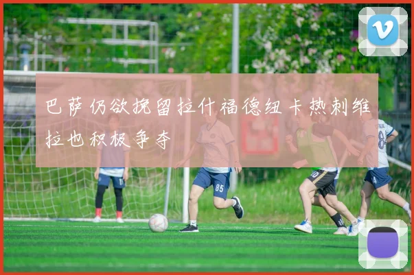 巴萨仍欲挽留拉什福德纽卡热刺维拉也积极争夺
