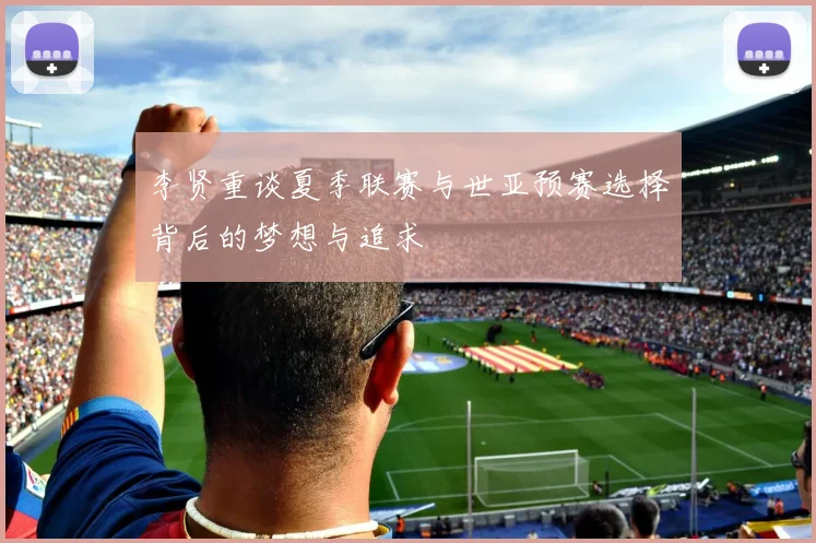 李贤重谈夏季联赛与世亚预赛选择背后的梦想与追求