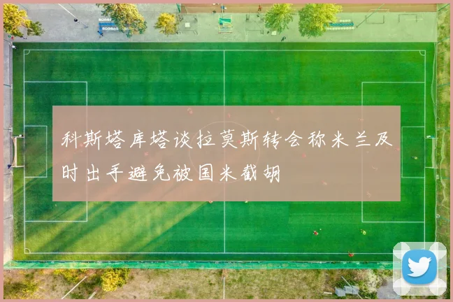 科斯塔库塔谈拉莫斯转会称米兰及时出手避免被国米截胡