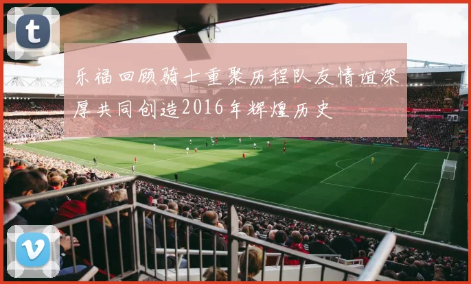 乐福回顾骑士重聚历程队友情谊深厚共同创造2016年辉煌历史