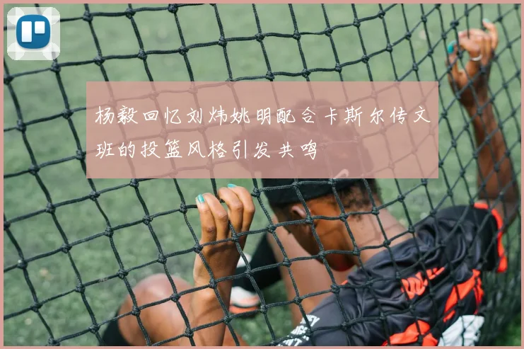 杨毅回忆刘炜姚明配合卡斯尔传文班的投篮风格引发共鸣