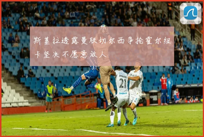 斯基拉透露曼联切尔西争抢霍尔纽卡坚决不愿意放人