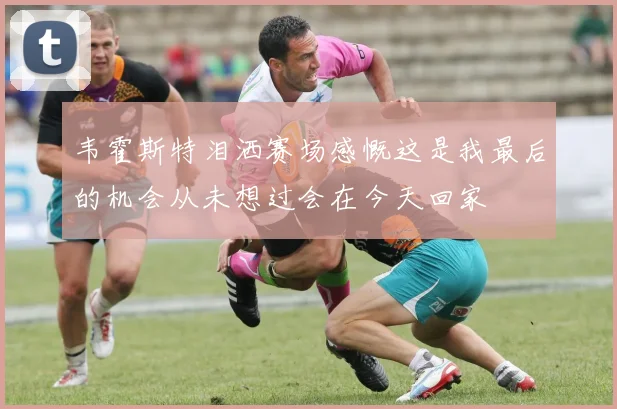 韦霍斯特泪洒赛场感慨这是我最后的机会从未想过会在今天回家
