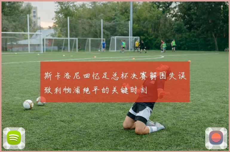 斯卡洛尼回忆足总杯决赛解围失误致利物浦绝平的关键时刻