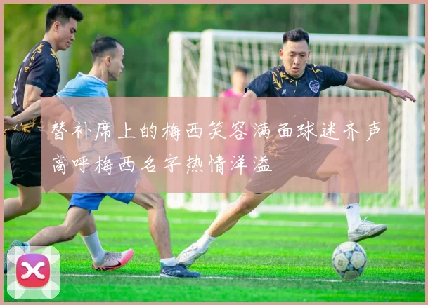 替补席上的梅西笑容满面球迷齐声高呼梅西名字热情洋溢